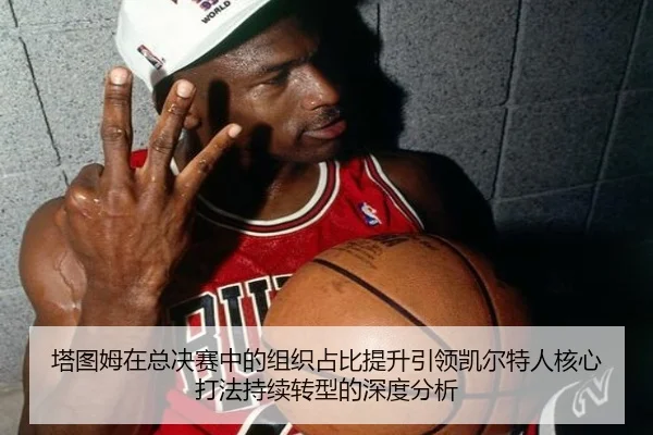 塔图姆在总决赛中的组织占比提升引领凯尔特人核心打法持续转型的深度分析